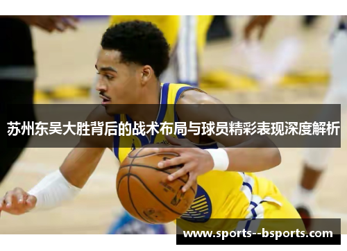 苏州东吴大胜背后的战术布局与球员精彩表现深度解析 苏州东吴大胜背后的战术布局与球员精彩表现深度解析