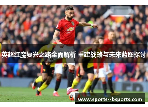 英超红魔复兴之路全面解析 重建战略与未来蓝图探讨