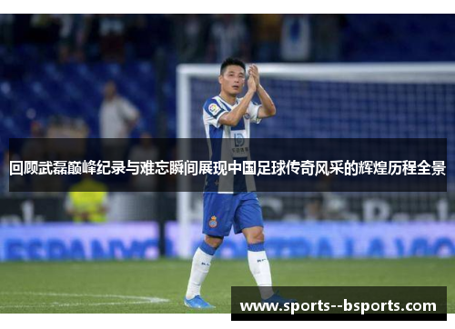 回顾武磊巅峰纪录与难忘瞬间展现中国足球传奇风采的辉煌历程全景