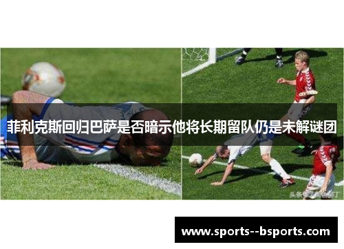 菲利克斯回归巴萨是否暗示他将长期留队仍是未解谜团 菲利克斯回归巴萨是否暗示他将长期留队仍是未解谜团