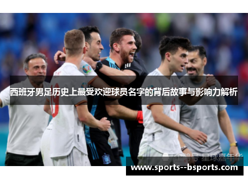 西班牙男足历史上最受欢迎球员名字的背后故事与影响力解析 西班牙男足历史上最受欢迎球员名字的背后故事与影响力解析