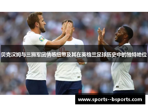 贝克汉姆与三狮军团情感纽带及其在英格兰足球历史中的独特地位