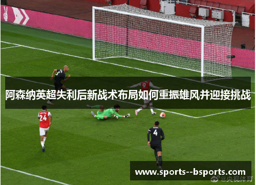 阿森纳英超失利后新战术布局如何重振雄风并迎接挑战 阿森纳英超失利后新战术布局如何重振雄风并迎接挑战