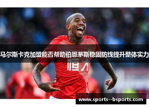 马尔斯卡克加盟能否帮助伯恩茅斯稳固防线提升整体实力 马尔斯卡克加盟能否帮助伯恩茅斯稳固防线提升整体实力