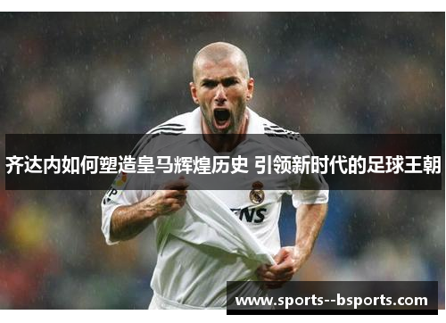齐达内如何塑造皇马辉煌历史 引领新时代的足球王朝 齐达内如何塑造皇马辉煌历史 引领新时代的足球王朝