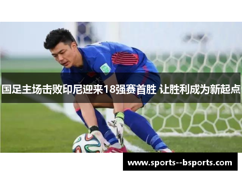 国足主场击败印尼迎来18强赛首胜 让胜利成为新起点